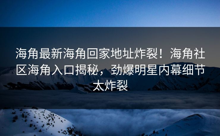 海角最新海角回家地址炸裂！海角社区海角入口揭秘，劲爆明星内幕细节太炸裂