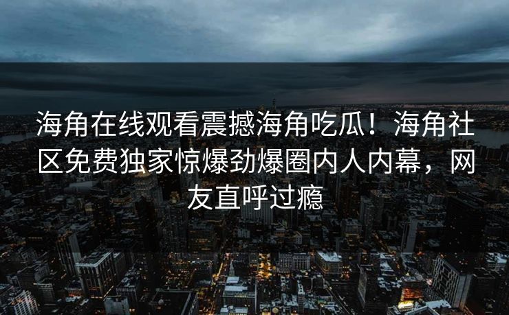 海角在线观看震撼海角吃瓜！海角社区免费独家惊爆劲爆圈内人内幕，网友直呼过瘾