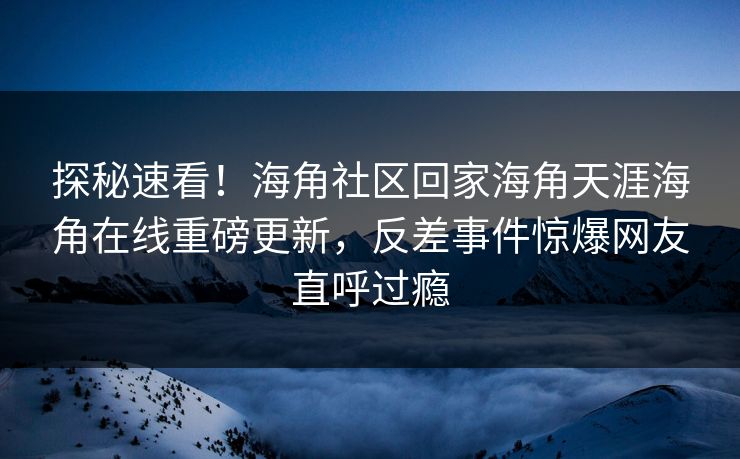 探秘速看！海角社区回家海角天涯海角在线重磅更新，反差事件惊爆网友直呼过瘾
