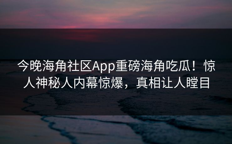 今晚海角社区App重磅海角吃瓜！惊人神秘人内幕惊爆，真相让人瞠目