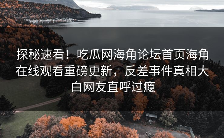 探秘速看！吃瓜网海角论坛首页海角在线观看重磅更新，反差事件真相大白网友直呼过瘾
