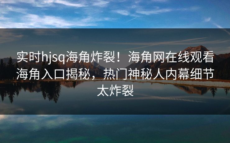 实时hjsq海角炸裂！海角网在线观看海角入口揭秘，热门神秘人内幕细节太炸裂