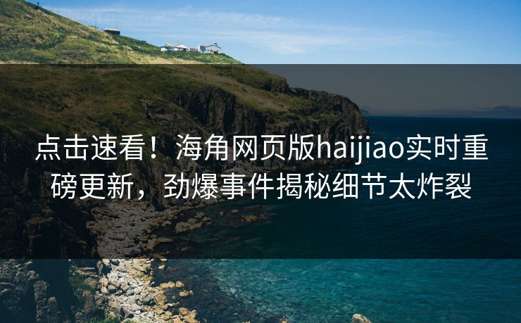 点击速看！海角网页版haijiao实时重磅更新，劲爆事件揭秘细节太炸裂