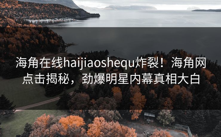 海角在线haijiaoshequ炸裂！海角网点击揭秘，劲爆明星内幕真相大白