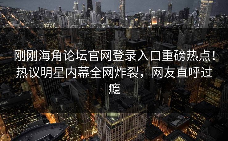 刚刚海角论坛官网登录入口重磅热点！热议明星内幕全网炸裂，网友直呼过瘾
