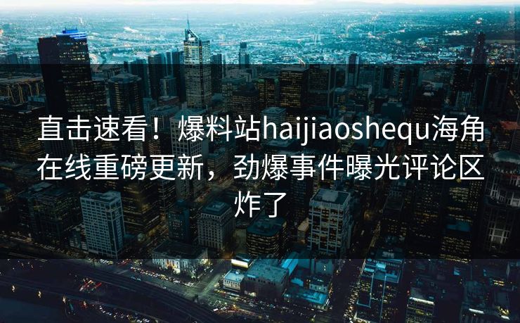 直击速看！爆料站haijiaoshequ海角在线重磅更新，劲爆事件曝光评论区炸了
