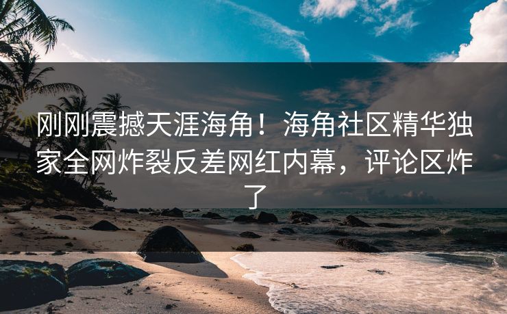 刚刚震撼天涯海角！海角社区精华独家全网炸裂反差网红内幕，评论区炸了