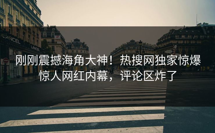 刚刚震撼海角大神！热搜网独家惊爆惊人网红内幕，评论区炸了
