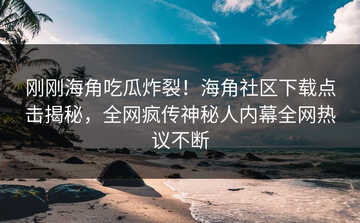 刚刚海角吃瓜炸裂！海角社区下载点击揭秘，全网疯传神秘人内幕全网热议不断