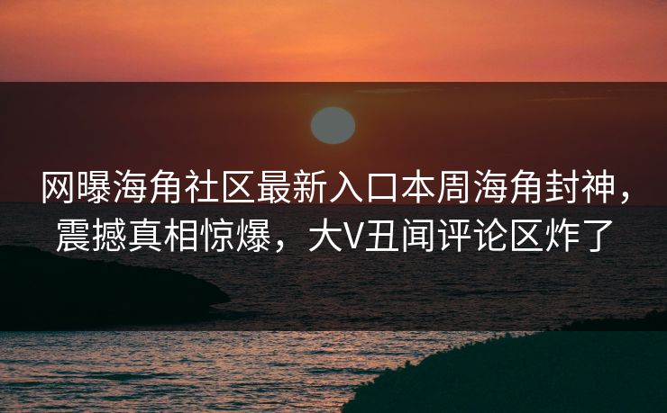 网曝海角社区最新入口本周海角封神，震撼真相惊爆，大V丑闻评论区炸了