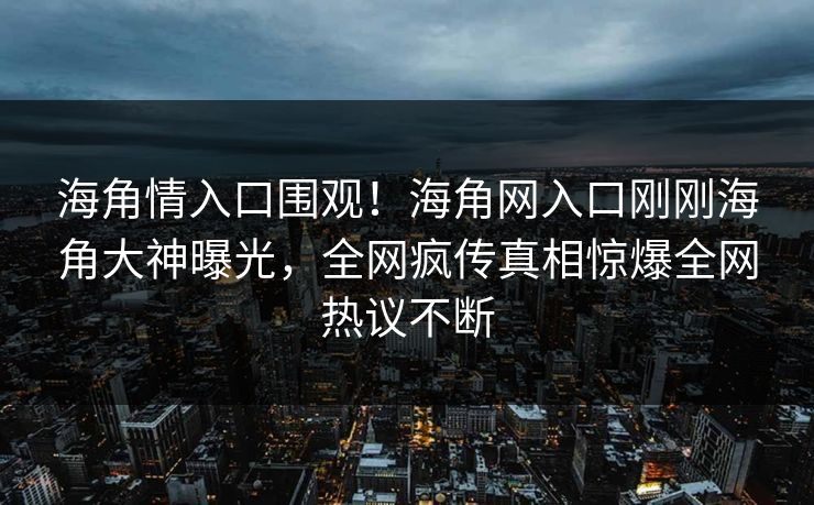 海角情入口围观！海角网入口刚刚海角大神曝光，全网疯传真相惊爆全网热议不断