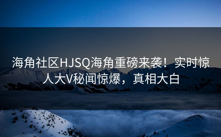 海角社区HJSQ海角重磅来袭！实时惊人大V秘闻惊爆，真相大白