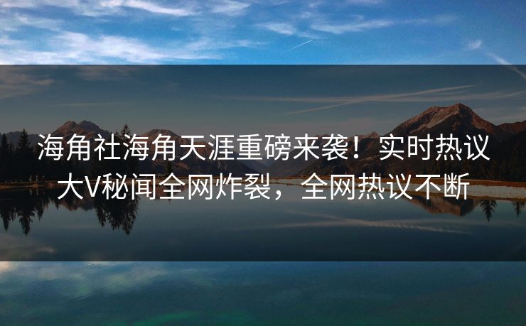 海角社海角天涯重磅来袭！实时热议大V秘闻全网炸裂，全网热议不断