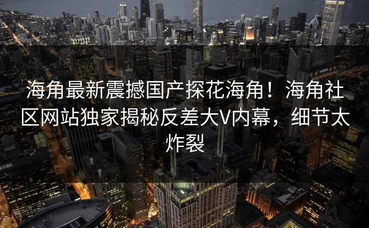 海角最新震撼国产探花海角！海角社区网站独家揭秘反差大V内幕，细节太炸裂