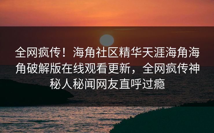 全网疯传！海角社区精华天涯海角海角破解版在线观看更新，全网疯传神秘人秘闻网友直呼过瘾