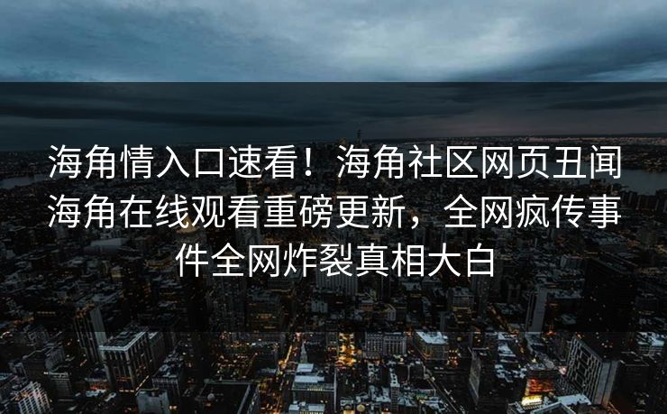 海角情入口速看！海角社区网页丑闻海角在线观看重磅更新，全网疯传事件全网炸裂真相大白
