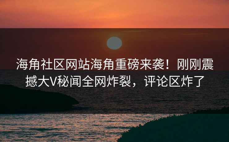 海角社区网站海角重磅来袭！刚刚震撼大V秘闻全网炸裂，评论区炸了