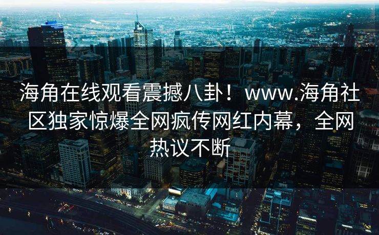 海角在线观看震撼八卦！www.海角社区独家惊爆全网疯传网红内幕，全网热议不断