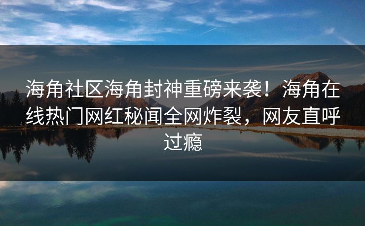 海角社区海角封神重磅来袭！海角在线热门网红秘闻全网炸裂，网友直呼过瘾