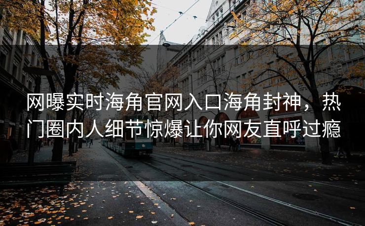 网曝实时海角官网入口海角封神，热门圈内人细节惊爆让你网友直呼过瘾