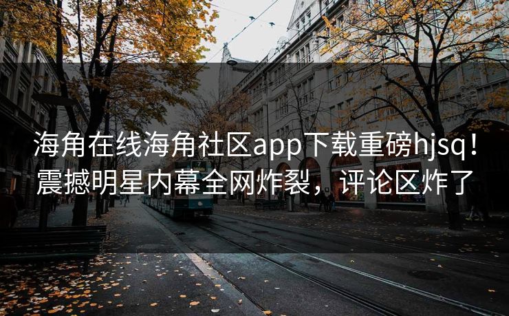 海角在线海角社区app下载重磅hjsq！震撼明星内幕全网炸裂，评论区炸了