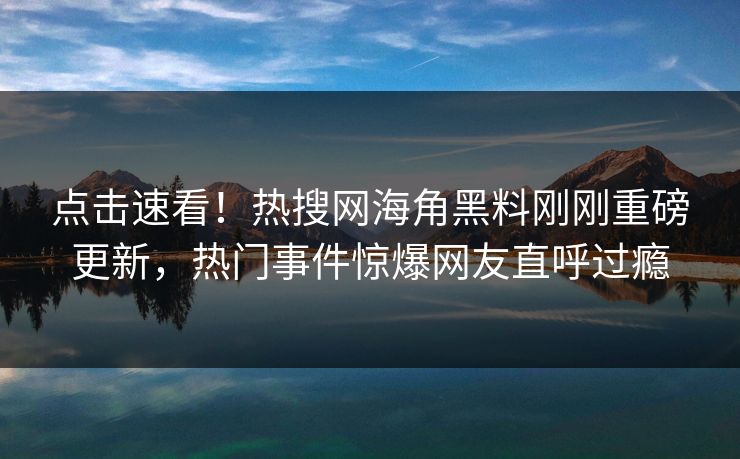 点击速看！热搜网海角黑料刚刚重磅更新，热门事件惊爆网友直呼过瘾