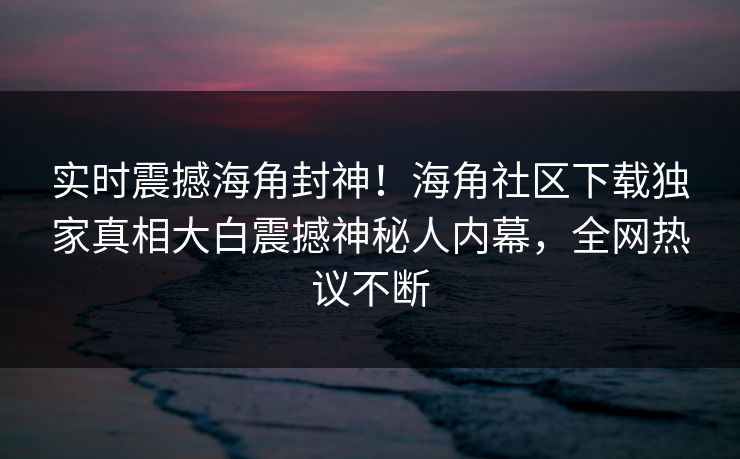 实时震撼海角封神！海角社区下载独家真相大白震撼神秘人内幕，全网热议不断