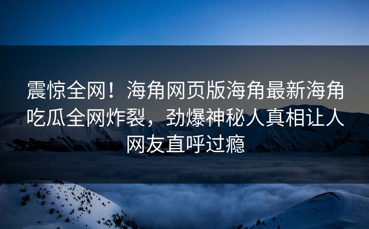 震惊全网！海角网页版海角最新海角吃瓜全网炸裂，劲爆神秘人真相让人网友直呼过瘾