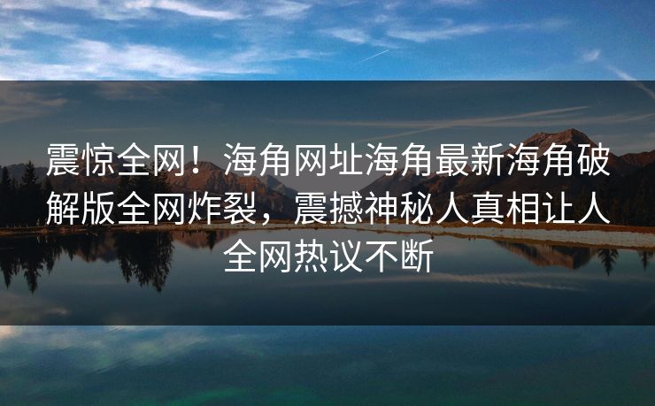 震惊全网！海角网址海角最新海角破解版全网炸裂，震撼神秘人真相让人全网热议不断