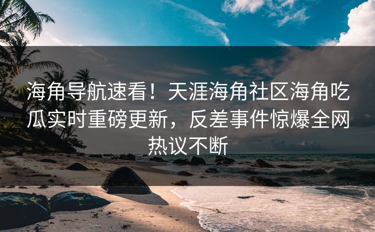海角导航速看！天涯海角社区海角吃瓜实时重磅更新，反差事件惊爆全网热议不断
