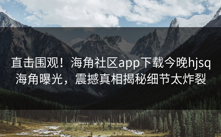 直击围观！海角社区app下载今晚hjsq海角曝光，震撼真相揭秘细节太炸裂