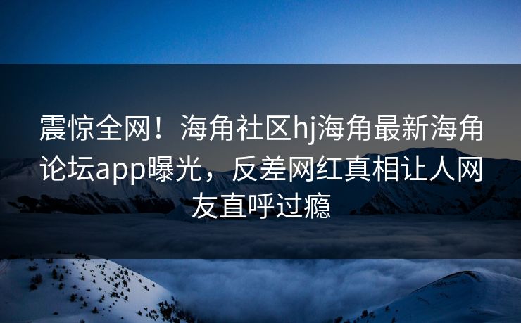 震惊全网！海角社区hj海角最新海角论坛app曝光，反差网红真相让人网友直呼过瘾