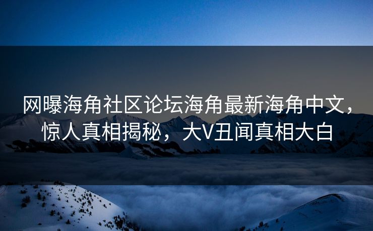 网曝海角社区论坛海角最新海角中文，惊人真相揭秘，大V丑闻真相大白