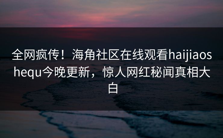 全网疯传！海角社区在线观看haijiaoshequ今晚更新，惊人网红秘闻真相大白