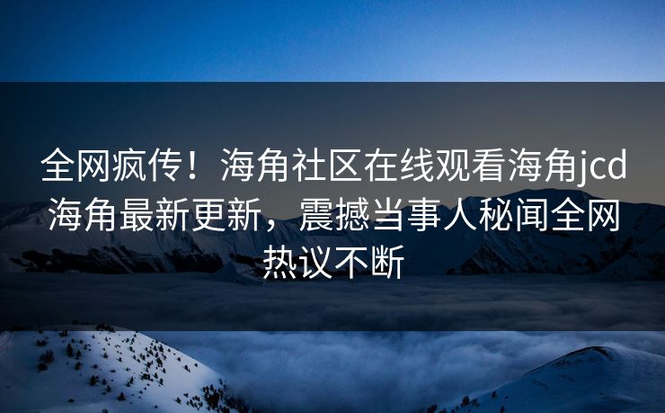 全网疯传！海角社区在线观看海角jcd海角最新更新，震撼当事人秘闻全网热议不断