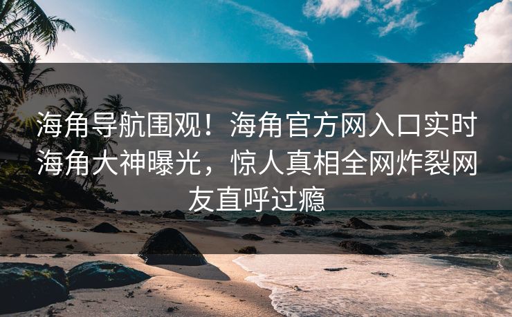海角导航围观！海角官方网入口实时海角大神曝光，惊人真相全网炸裂网友直呼过瘾
