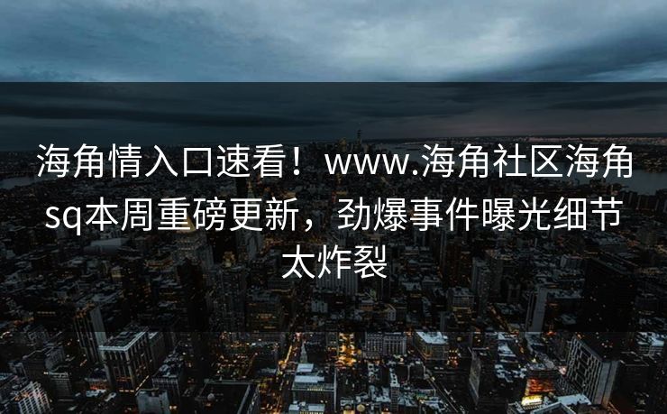 海角情入口速看！www.海角社区海角sq本周重磅更新，劲爆事件曝光细节太炸裂