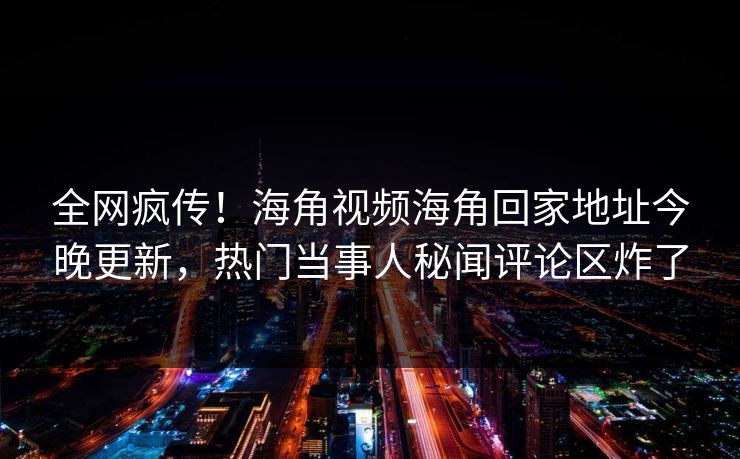 全网疯传！海角视频海角回家地址今晚更新，热门当事人秘闻评论区炸了