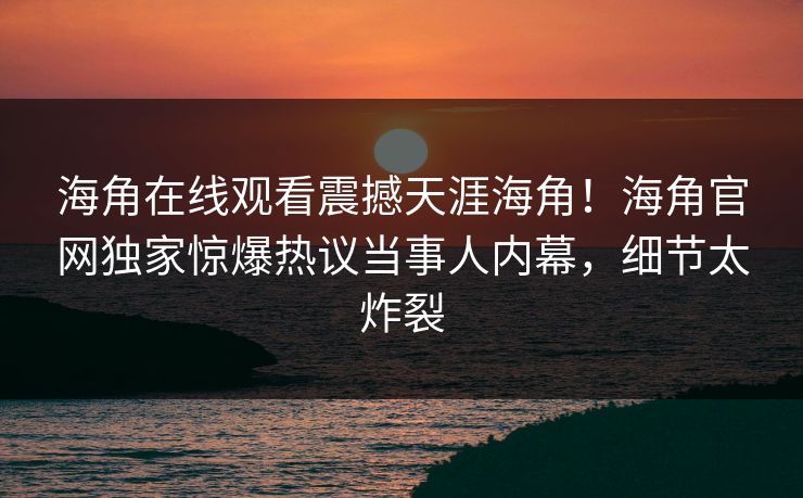 海角在线观看震撼天涯海角！海角官网独家惊爆热议当事人内幕，细节太炸裂