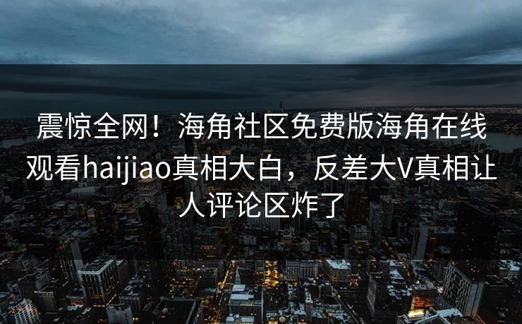 震惊全网！海角社区免费版海角在线观看haijiao真相大白，反差大V真相让人评论区炸了