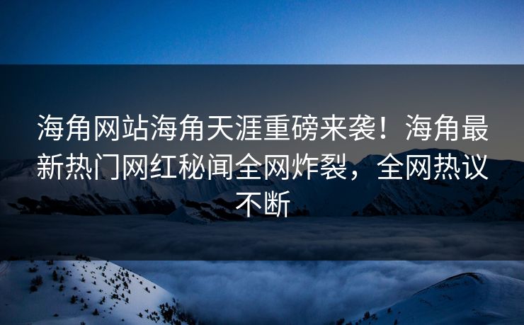海角网站海角天涯重磅来袭！海角最新热门网红秘闻全网炸裂，全网热议不断