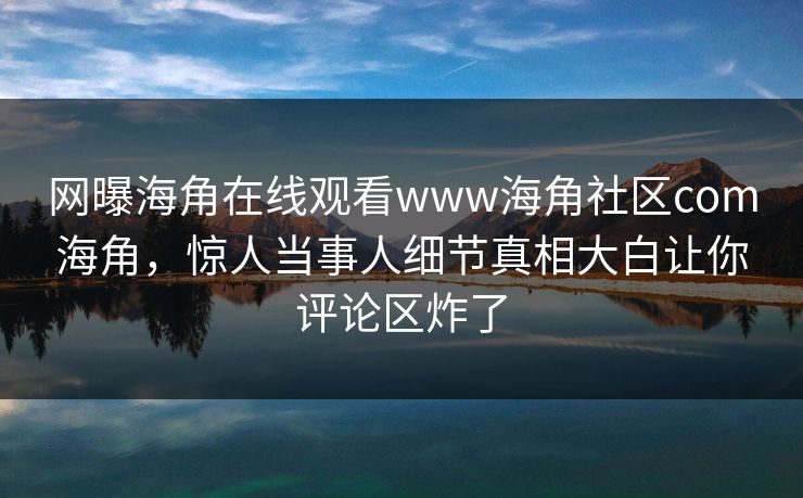 网曝海角在线观看www海角社区com海角，惊人当事人细节真相大白让你评论区炸了