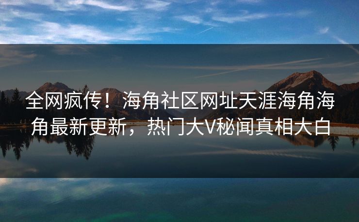 全网疯传！海角社区网址天涯海角海角最新更新，热门大V秘闻真相大白