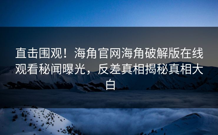 直击围观！海角官网海角破解版在线观看秘闻曝光，反差真相揭秘真相大白