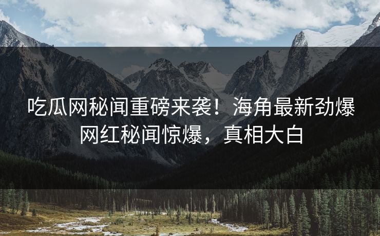 吃瓜网秘闻重磅来袭！海角最新劲爆网红秘闻惊爆，真相大白