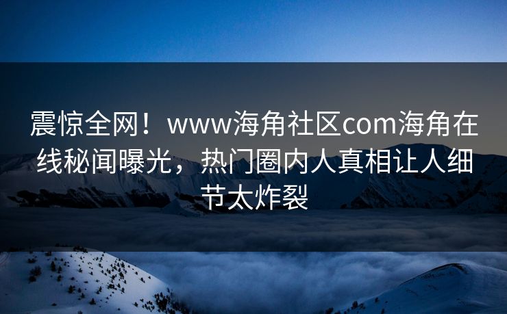 震惊全网！www海角社区com海角在线秘闻曝光，热门圈内人真相让人细节太炸裂