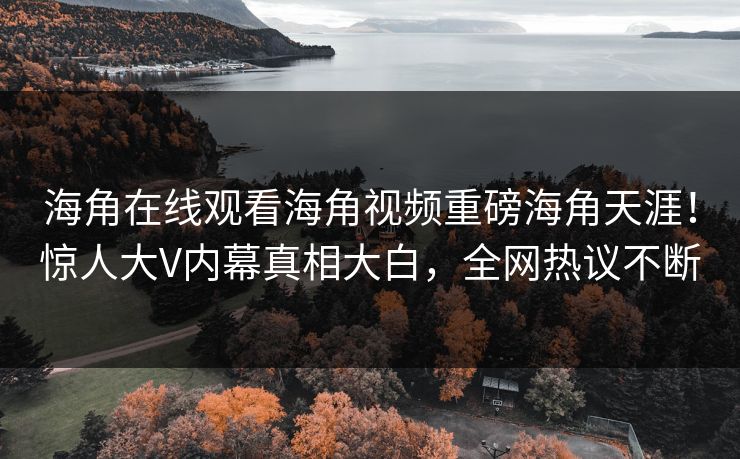 海角在线观看海角视频重磅海角天涯！惊人大V内幕真相大白，全网热议不断
