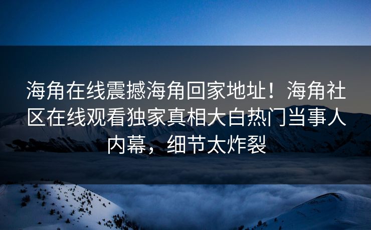 海角在线震撼海角回家地址！海角社区在线观看独家真相大白热门当事人内幕，细节太炸裂