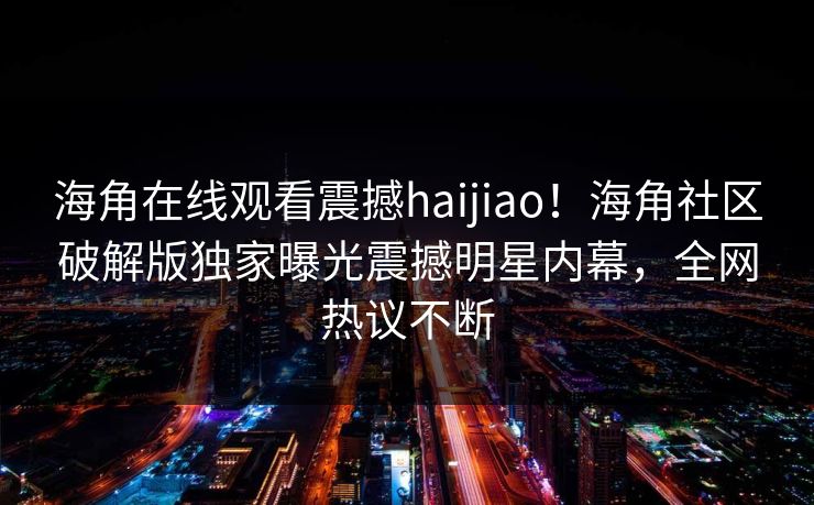 海角在线观看震撼haijiao！海角社区破解版独家曝光震撼明星内幕，全网热议不断