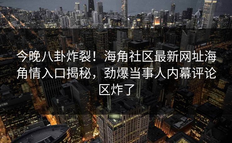 今晚八卦炸裂！海角社区最新网址海角情入口揭秘，劲爆当事人内幕评论区炸了